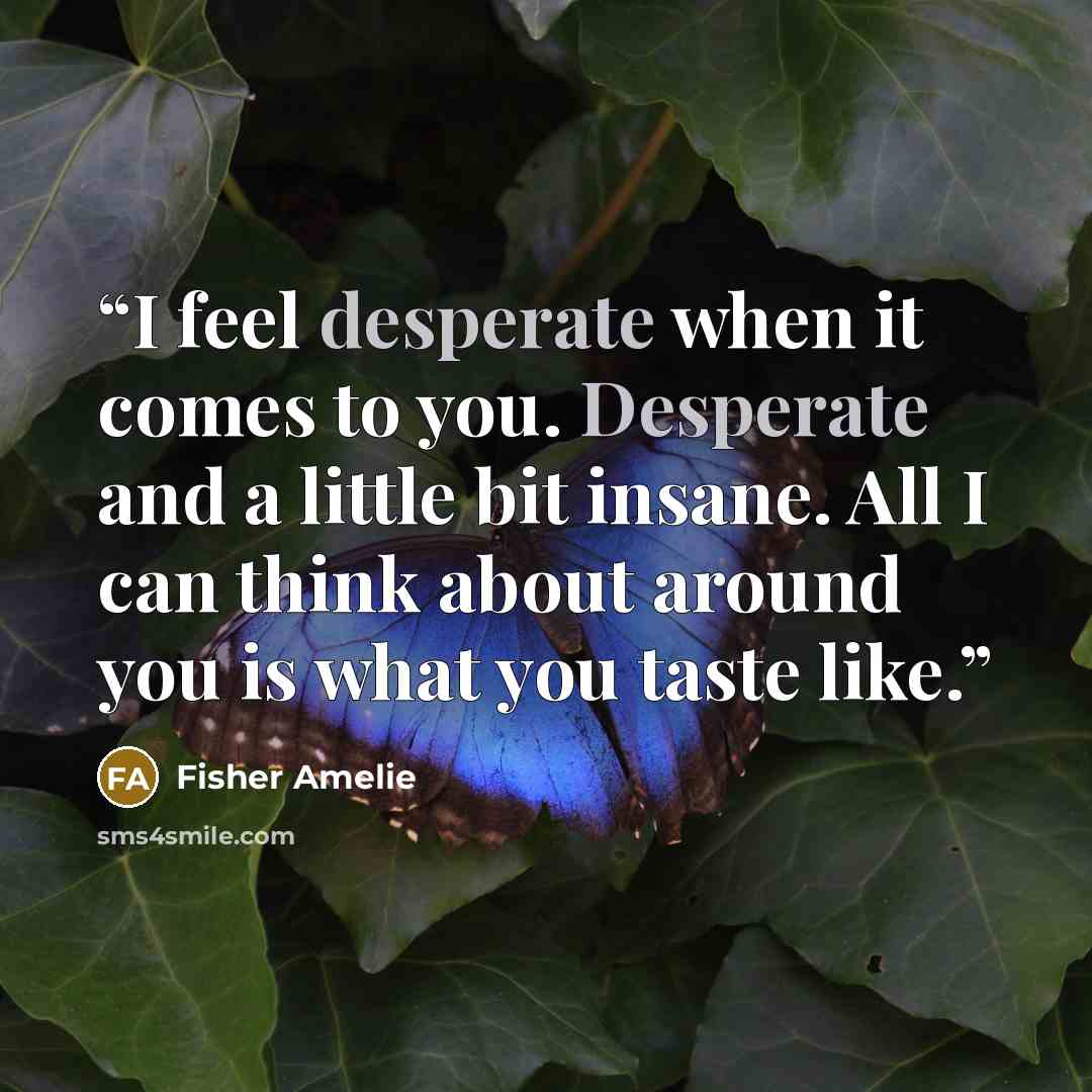 “I feel desperate when it comes to you. Desperate and a little bit insane. All I can think about around you is what you taste like.” quote by Fisher Amelie
