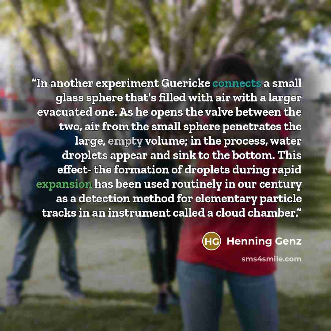 “In another experiment Guericke connects a small glass sphere that's filled with air with a larger evacuated one. As he opens the valve between the two, air from the small sphere penetrates the large, empty volume; in the process, water droplets appear and sink to the bottom. This effect- the…” quote by Henning Genz