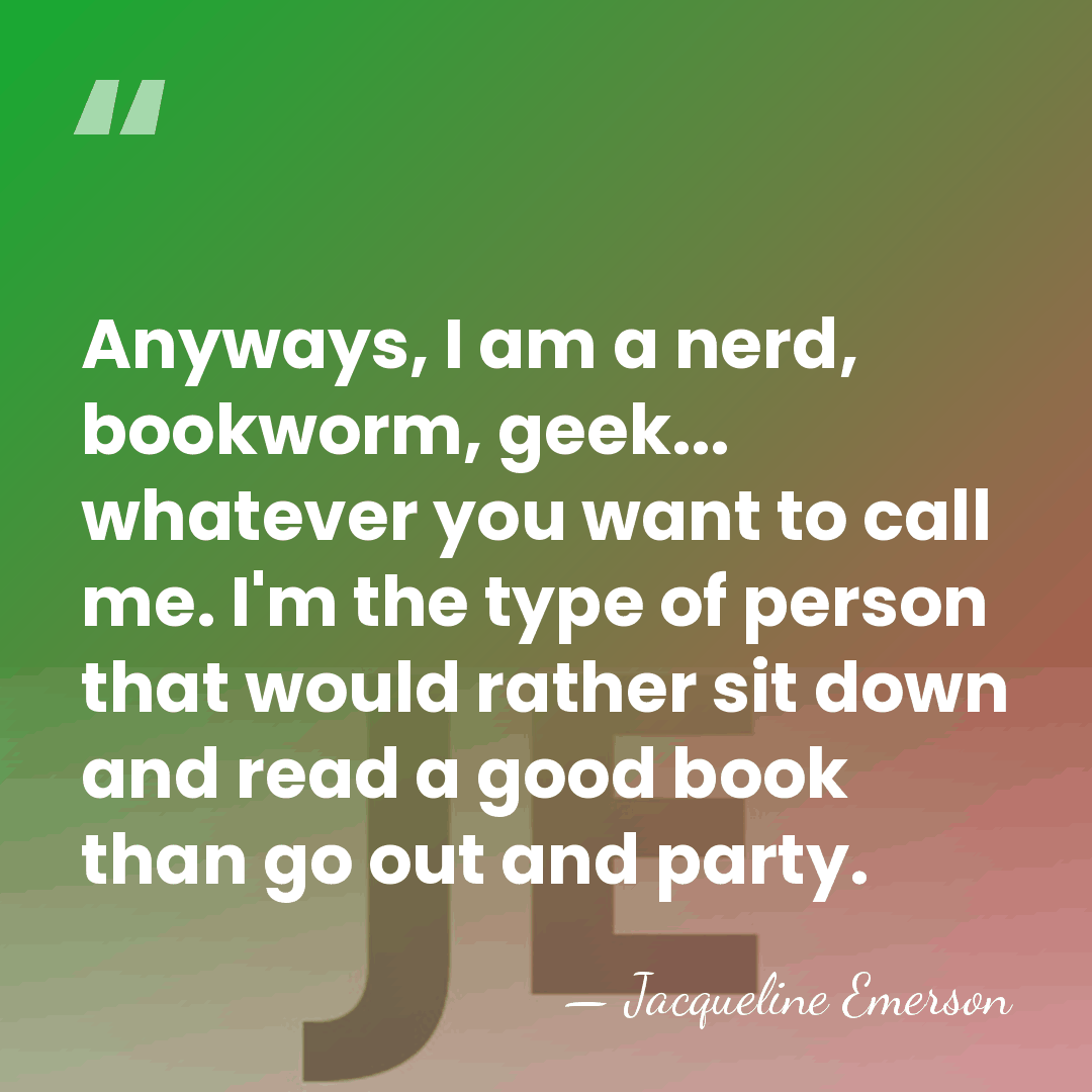 Anyways, I am a nerd, bookworm, geek... whatever you want to call&hellip; - Jacqueline Emerson