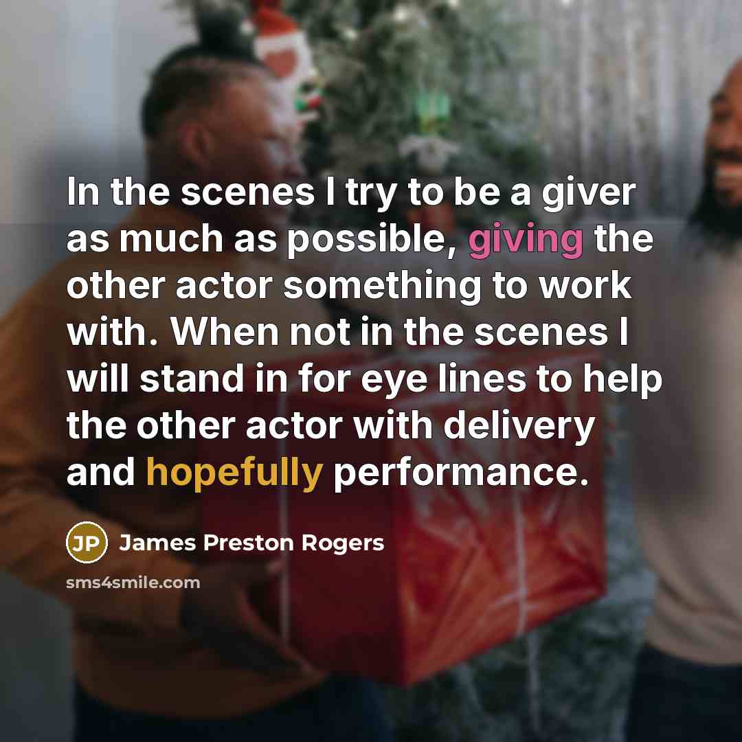 “In the scenes I try to be a giver as much as possible, giving the other actor something to work with. When not in the scenes I will stand in for eye lines to help the other actor with delivery and hopefully performance.” quote by James Preston Rogers