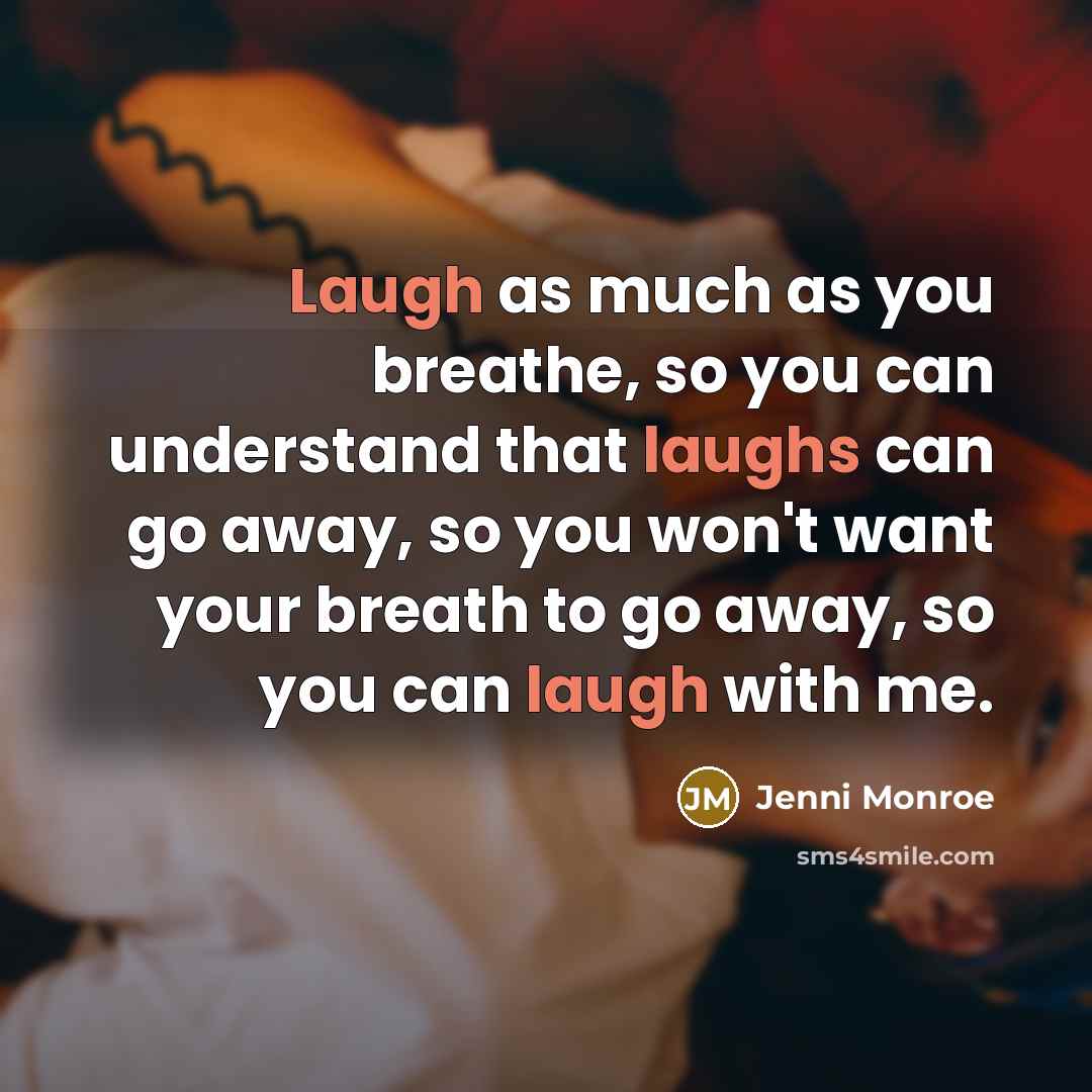 “Laugh as much as you breathe, so you can understand that laughs can go away, so you won't want your breath to go away, so you can laugh with me.” quote by Jenni Monroe