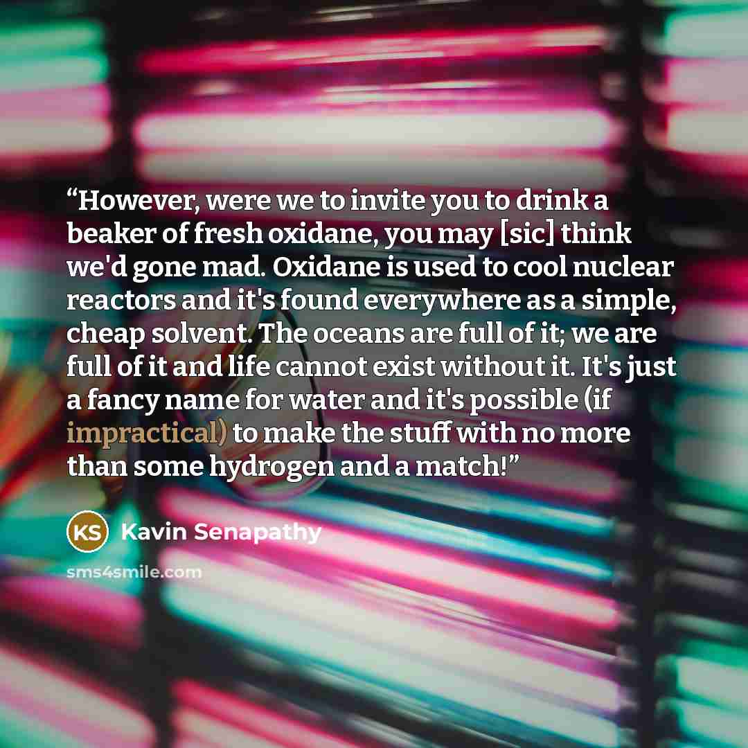 “However, were we to invite you to drink a beaker of fresh oxidane, you may [sic] think we'd gone mad. Oxidane is used to cool nuclear reactors and it's found everywhere as a simple, cheap solvent. The oceans are full of it; we are full of it and life cannot exist without it. It's just a fancy name…” quote by Kavin Senapathy