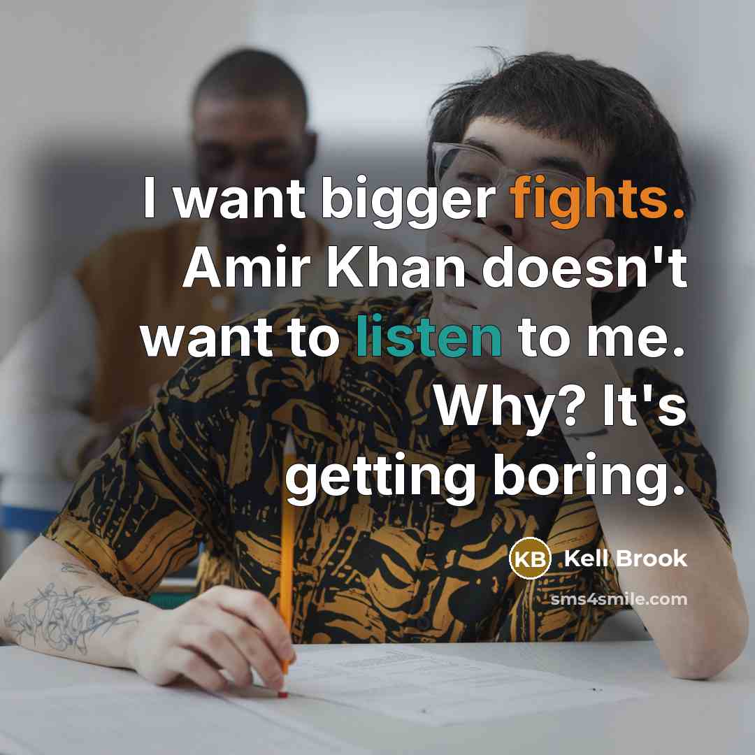 “I want bigger fights. Amir Khan doesn't want to listen to me. Why? It's getting boring.” quote by Kell Brook