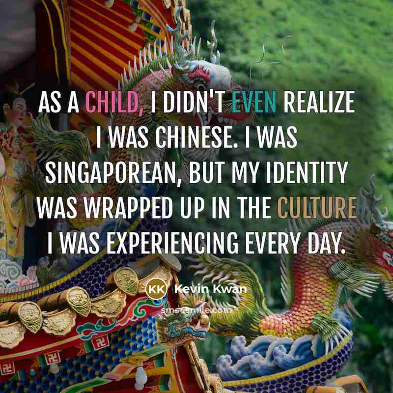 “As a child, I didn't even realize I was Chinese. I was Singaporean, but my identity was wrapped up in the culture I was experiencing every day.” quote by Kevin Kwan