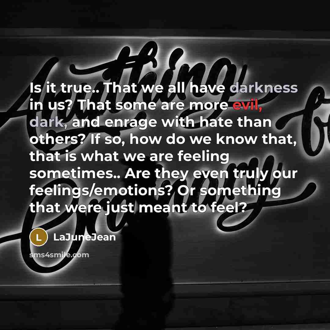 “Is it true.. That we all have darkness in us? That some are more evil, dark, and enrage with hate than others? If so, how do we know that, that is what we are feeling sometimes.. Are they even truly our feelings/emotions? Or something that were just meant to feel?” quote by LaJuneJean