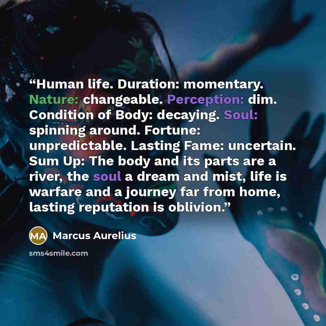 “Human life. Duration: momentary. Nature: changeable. Perception: dim. Condition of Body: decaying. Soul: spinning around. Fortune: unpredictable. Lasting Fame: uncertain. Sum Up: The body and its parts are a river, the soul a dream and mist, life is warfare and a journey far from home, lasting…” quote by Marcus Aurelius