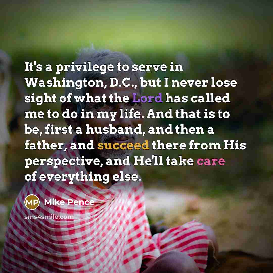 “It's a privilege to serve in Washington, D.C., but I never lose sight of what the Lord has called me to do in my life. And that is to be, first a husband, and then a father, and succeed there from His perspective, and He'll take care of everything else.” quote by Mike Pence