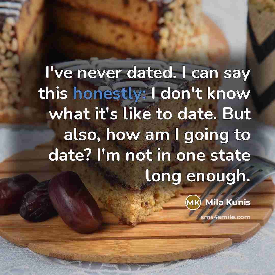“I've never dated. I can say this honestly: I don't know what it's like to date. But also, how am I going to date? I'm not in one state long enough.” quote by Mila Kunis