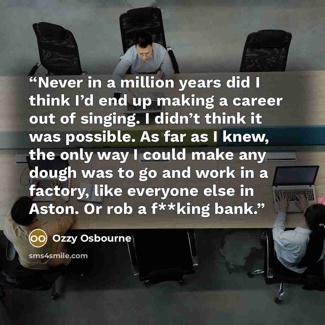 “Never in a million years did I think I’d end up making a career out of singing. I didn’t think it was possible. As far as I knew, the only way I could make any dough was to go and work in a factory, like everyone else in Aston. Or rob a f**king bank.” quote by Ozzy Osbourne