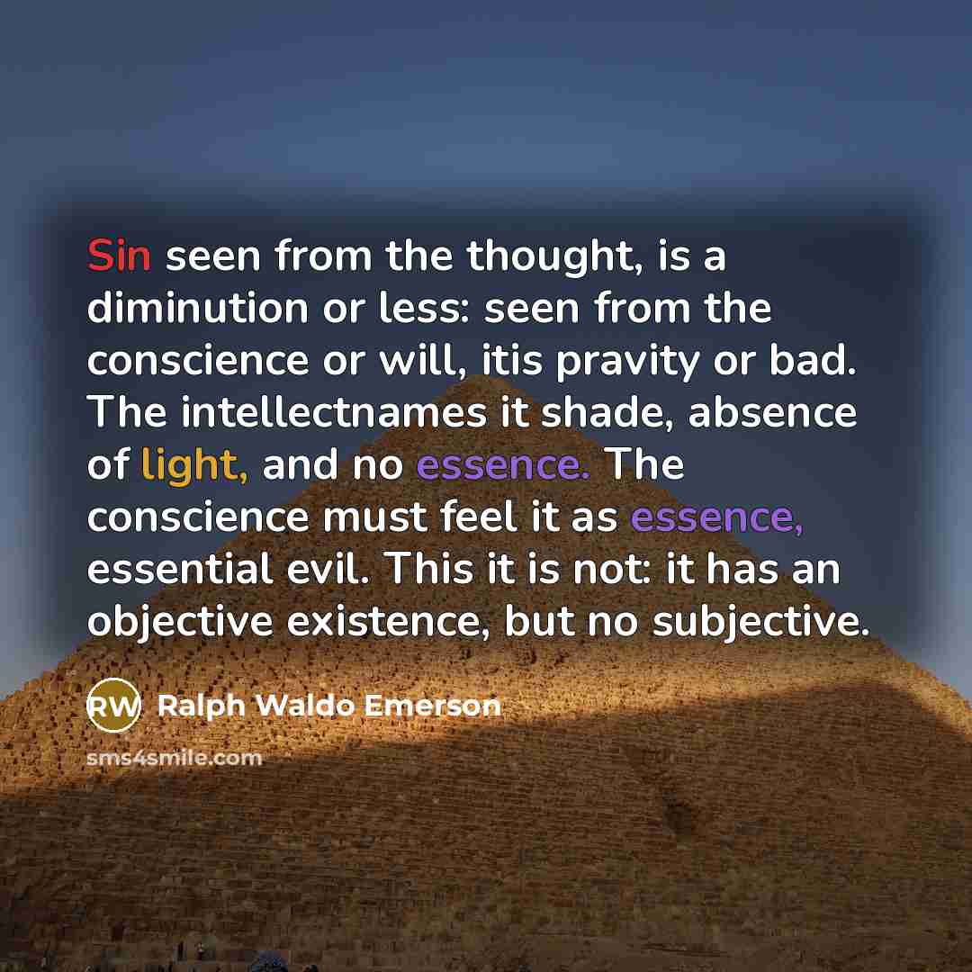 “Sin seen from the thought, is a diminution or less: seen from the conscience or will, itis pravity or bad. The intellectnames it shade, absence of light, and no essence. The conscience must feel it as essence, essential evil. This it is not: it has an objective existence, but no subjective.” quote by Ralph Waldo Emerson
