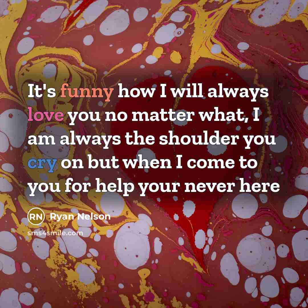 “It's funny how I will always love you no matter what, I am always the shoulder you cry on but when I come to you for help your never here” quote by Ryan Nelson