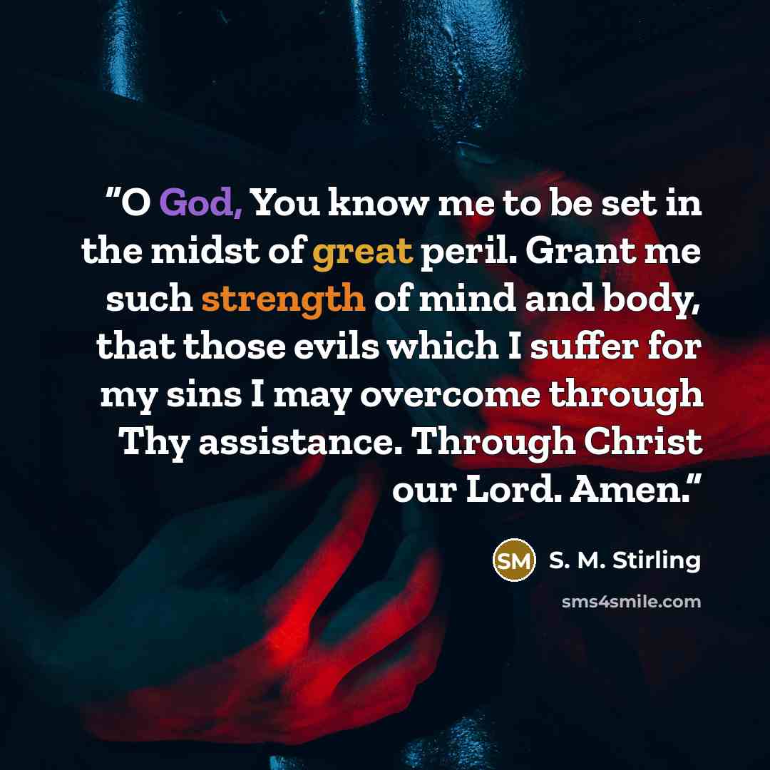 “O God, You know me to be set in the midst of great peril. Grant me such strength of mind and body, that those evils which I suffer for my sins I may overcome through Thy assistance. Through Christ our Lord. Amen.” quote by S. M. Stirling