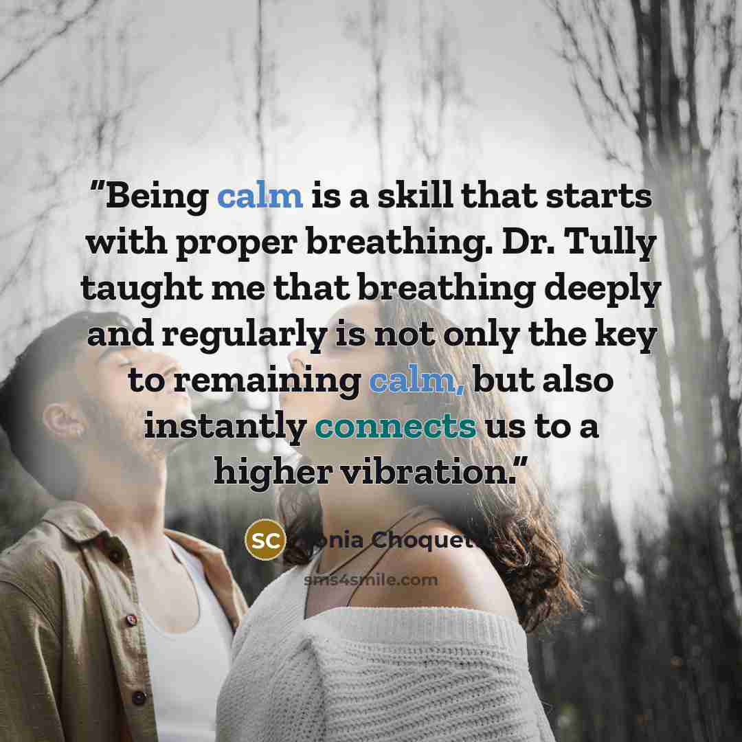 “Being calm is a skill that starts with proper breathing. Dr. Tully taught me that breathing deeply and regularly is not only the key to remaining calm, but also instantly connects us to a higher vibration.” quote by Sonia Choquette