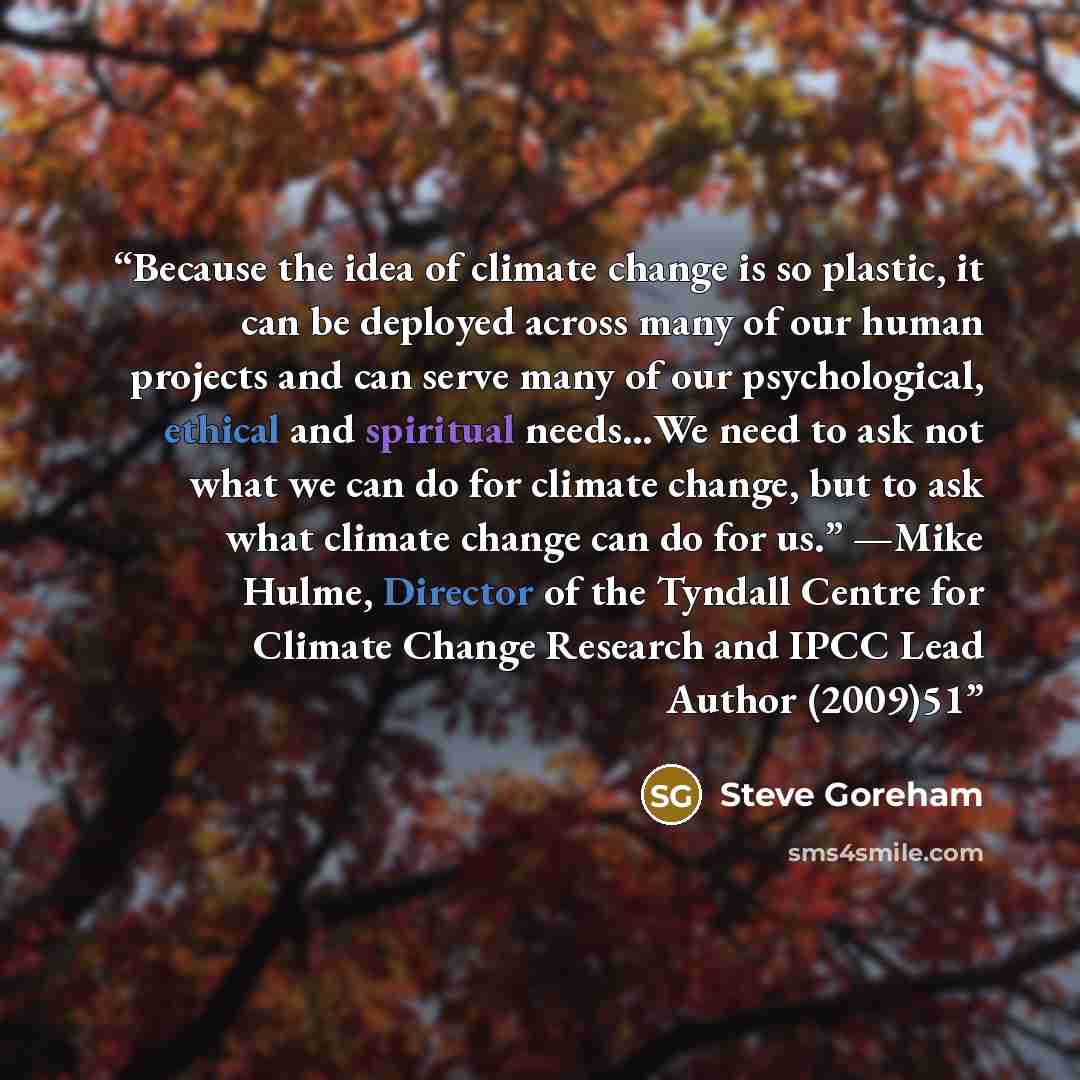 “Because the idea of climate change is so plastic, it can be deployed across many of our human projects and can serve many of our psychological, ethical and spiritual needs…We need to ask not what we can do for climate change, but to ask what climate change can do for us.” —Mike Hulme, Director of…” quote by Steve Goreham