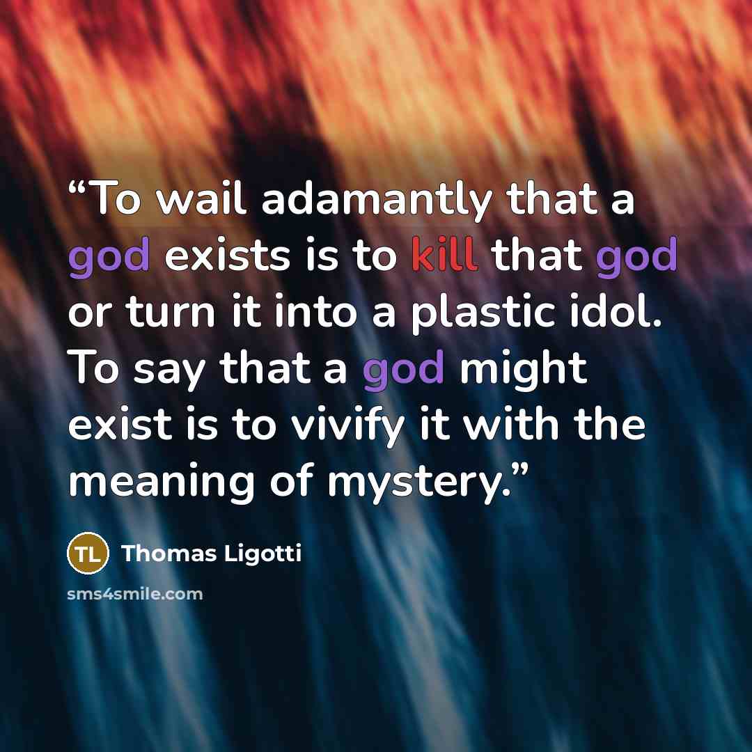 “To wail adamantly that a god exists is to kill that god or turn it into a plastic idol. To say that a god might exist is to vivify it with the meaning of mystery.” quote by Thomas Ligotti