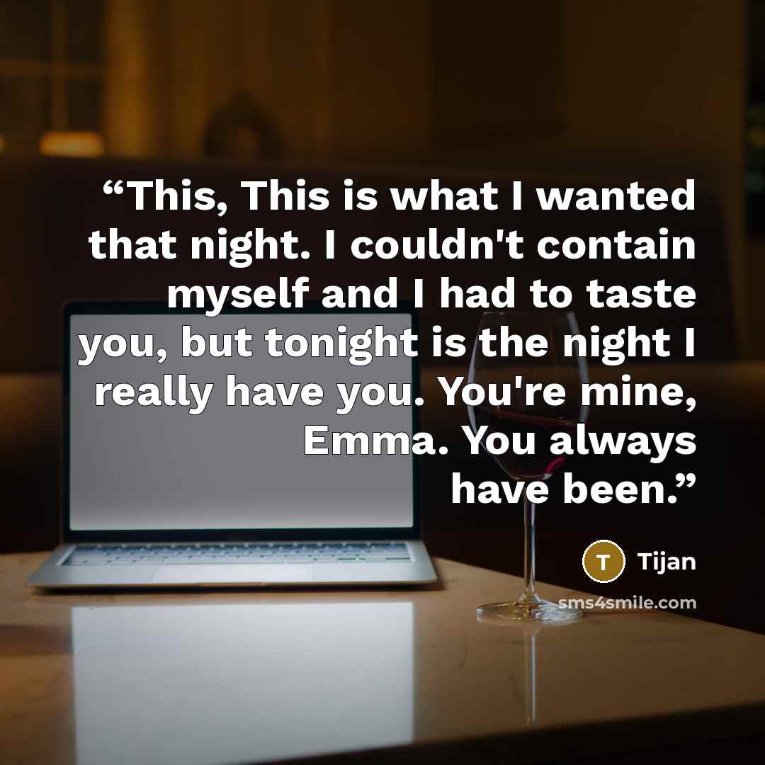 “This, This is what I wanted that night. I couldn't contain myself and I had to taste you, but tonight is the night I really have you. You're mine, Emma. You always have been.” quote by Tijan