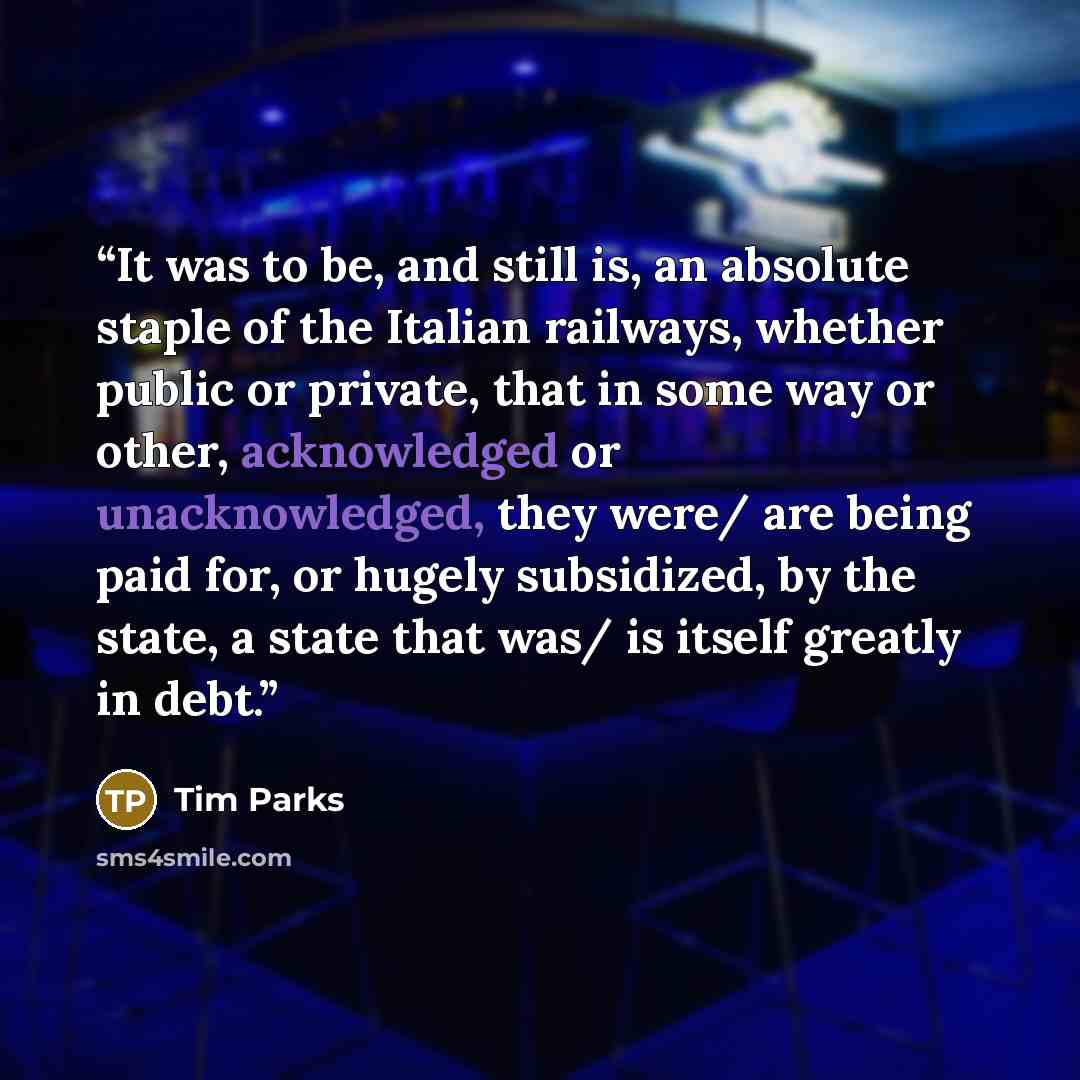 “It was to be, and still is, an absolute staple of the Italian railways, whether public or private, that in some way or other, acknowledged or unacknowledged, they were/ are being paid for, or hugely subsidized, by the state, a state that was/ is itself greatly in debt.” quote by Tim Parks