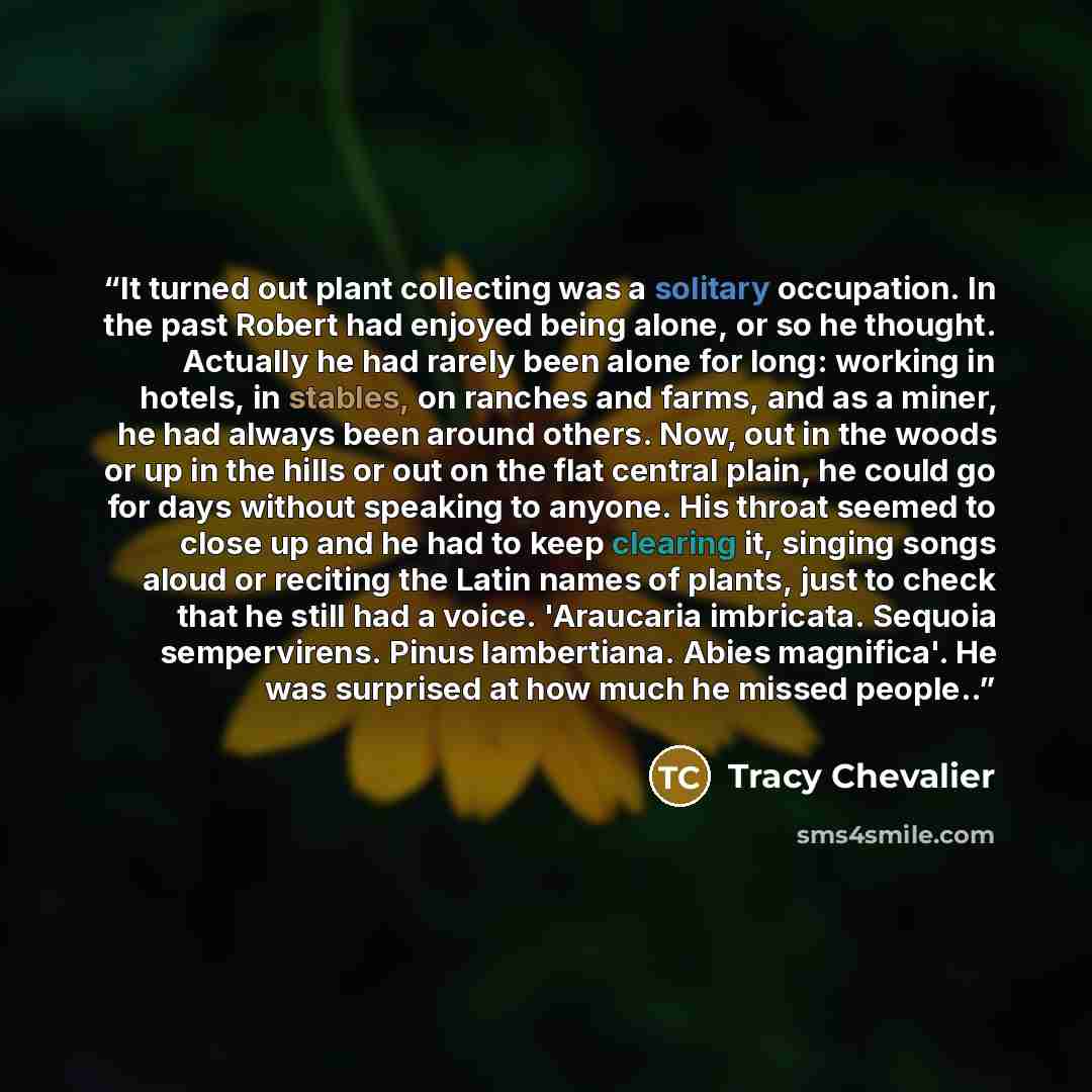 “It turned out plant collecting was a solitary occupation. In the past Robert had enjoyed being alone, or so he thought. Actually he had rarely been alone for long: working in hotels, in stables, on ranches and farms, and as a miner, he had always been around others. Now, out in the woods or up in…” quote by Tracy Chevalier