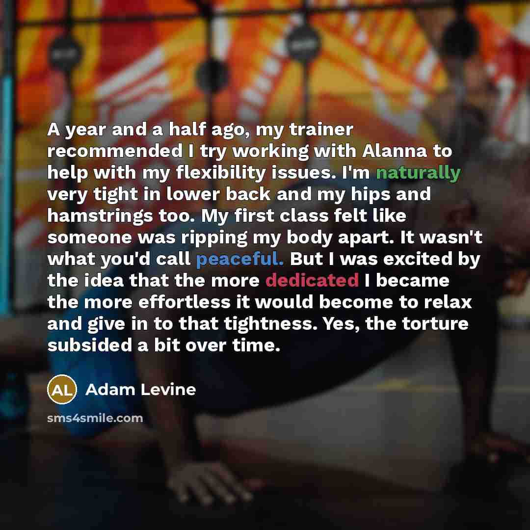 “A year and a half ago, my trainer recommended I try working with Alanna to help with my flexibility issues. I'm naturally very tight in lower back and my hips and hamstrings too. My first class felt like someone was ripping my body apart. It wasn't what you'd call peaceful. But I was excited by…” quote by Adam Levine