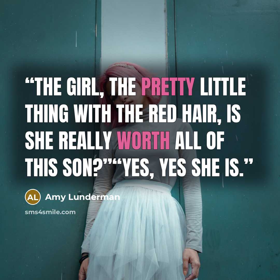 “The girl, the pretty little thing with the red hair, is she really worth all of this son?”“Yes, yes she is.” quote by Amy Lunderman