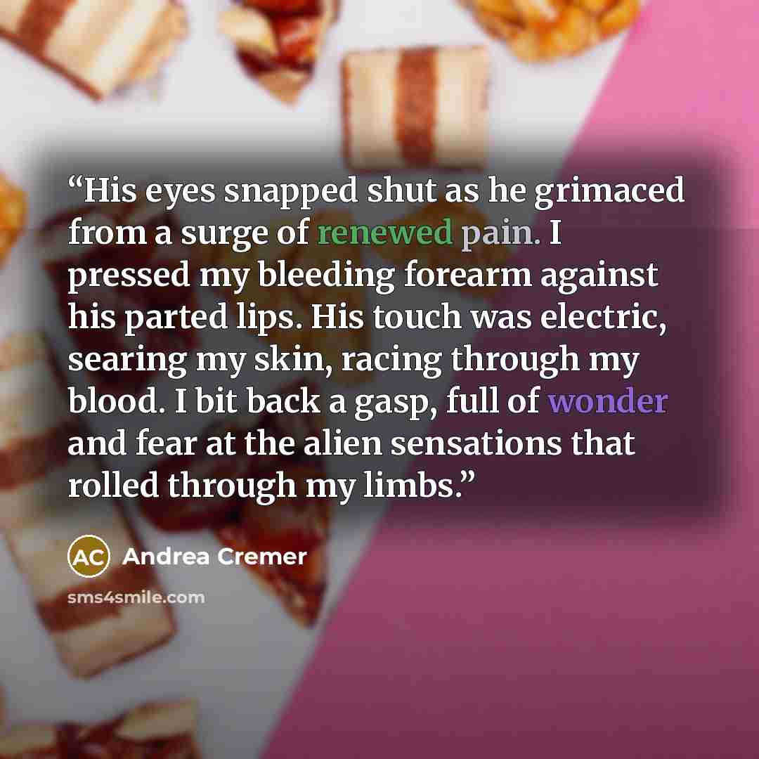 “His eyes snapped shut as he grimaced from a surge of renewed pain. I pressed my bleeding forearm against his parted lips. His touch was electric, searing my skin, racing through my blood. I bit back a gasp, full of wonder and fear at the alien sensations that rolled through my limbs.” quote by Andrea Cremer