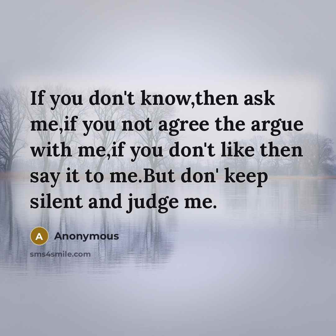 “If you don't know,then ask me,if you not agree the argue with me,if you don't like then say it to me.But don' keep silent and judge me.” quote by Anonymous
