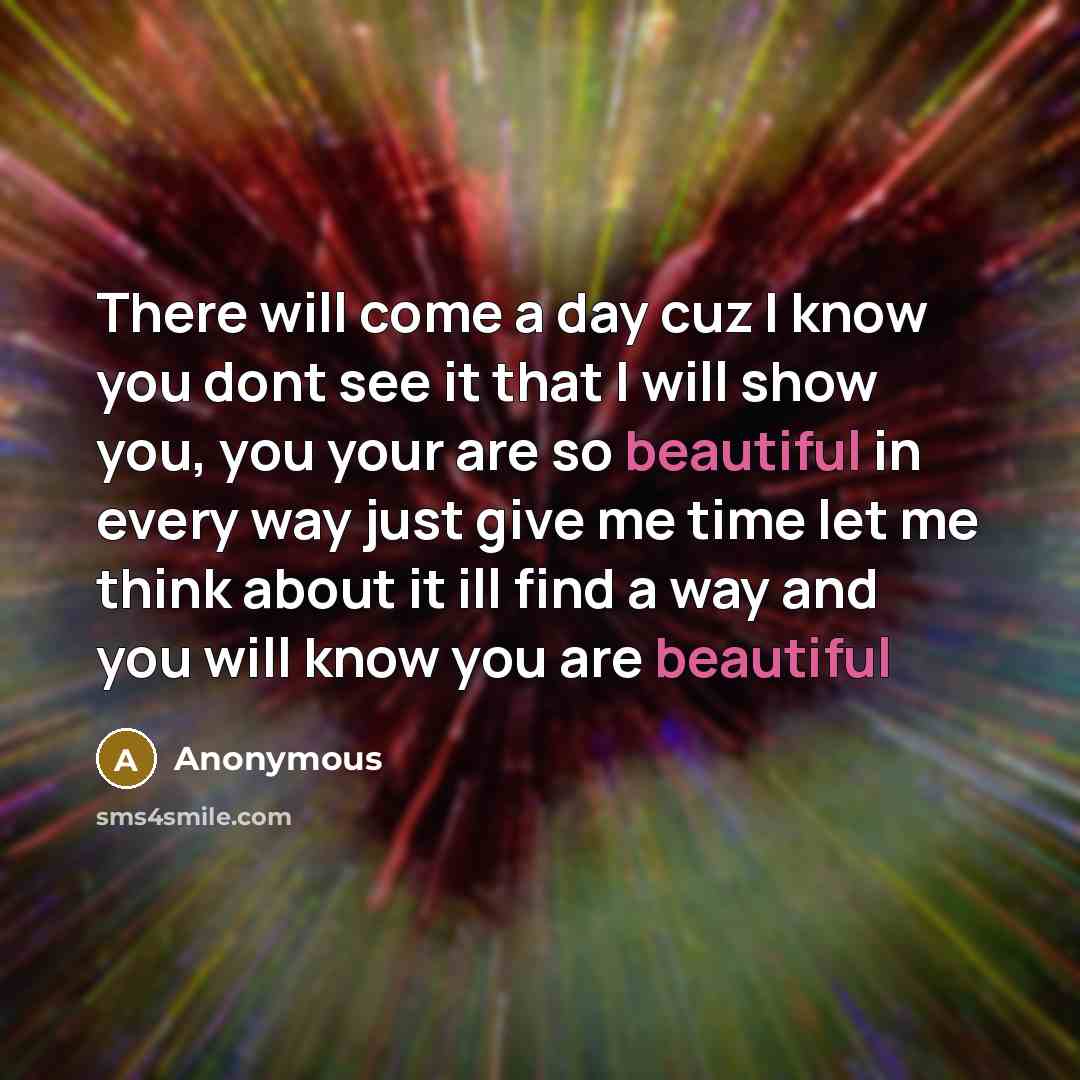 “There will come a day cuz I know you dont see it that I will show you, you your are so beautiful in every way just give me time let me think about it ill find a way and you will know you are beautiful” quote by Anonymous