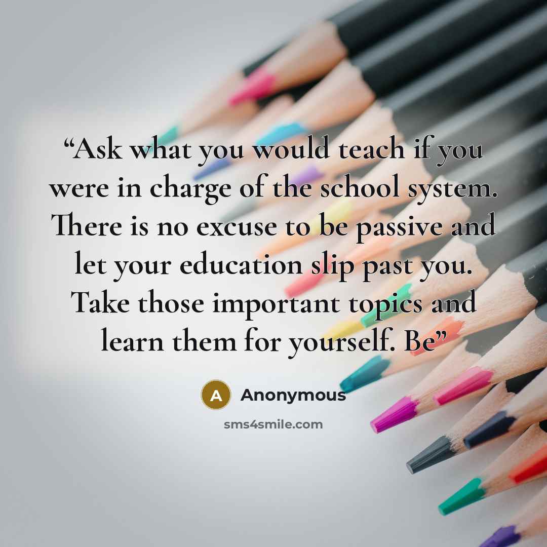 “Ask what you would teach if you were in charge of the school system. There is no excuse to be passive and let your education slip past you. Take those important topics and learn them for yourself. Be” quote by Anonymous