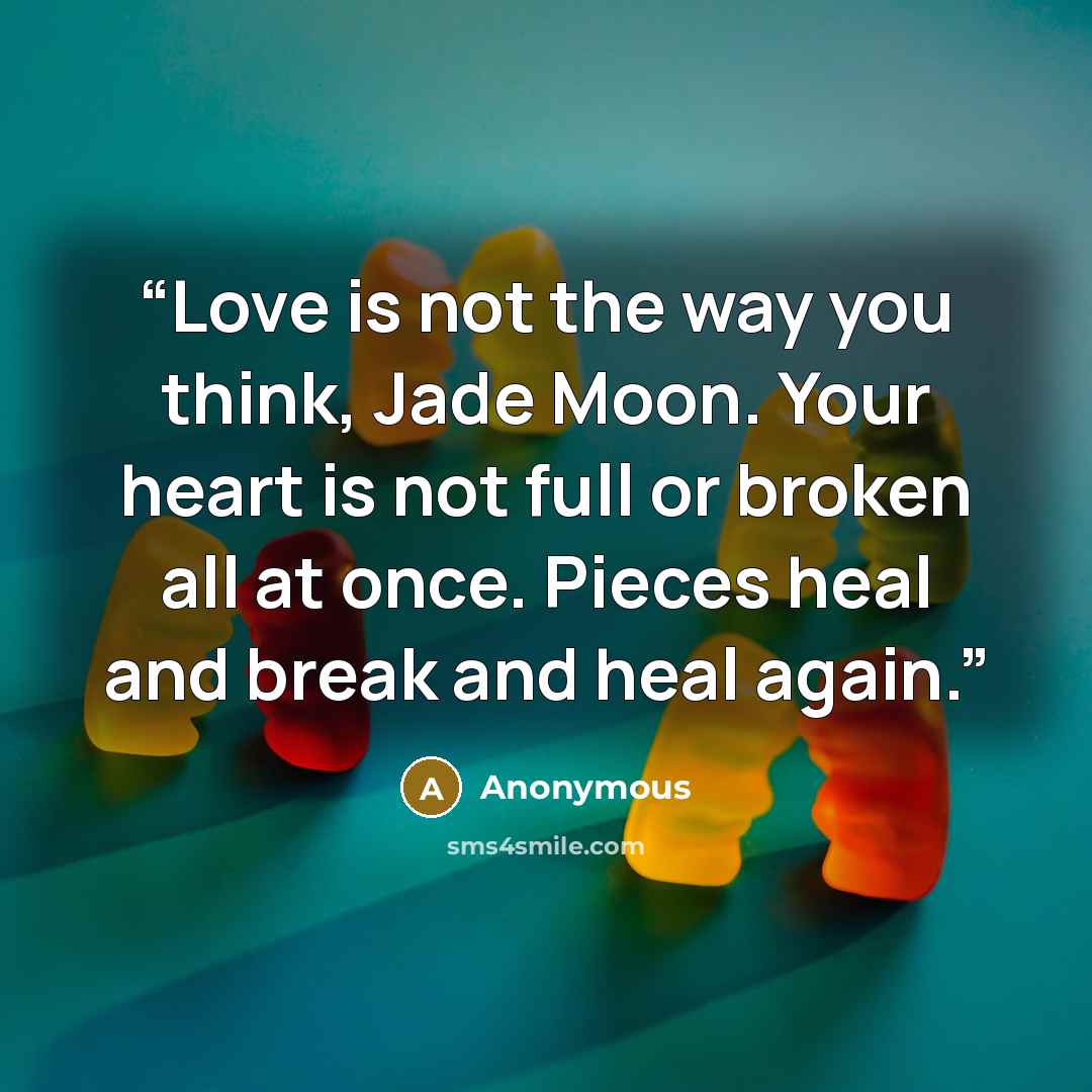 “Love is not the way you think, Jade Moon. Your heart is not full or broken all at once. Pieces heal and break and heal again.” quote by Anonymous