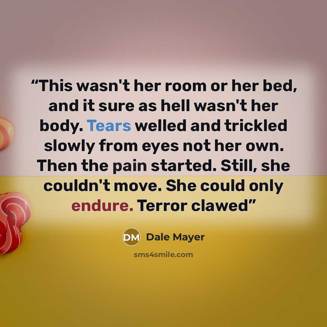 “This wasn't her room or her bed, and it sure as hell wasn't her body. Tears welled and trickled slowly from eyes not her own. Then the pain started. Still, she couldn't move. She could only endure. Terror clawed” quote by Dale Mayer