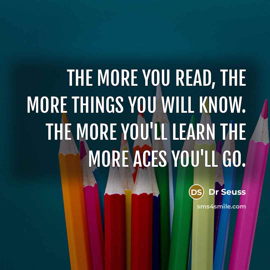 “The more you read, the more things you will know. The more you'll learn the more aces you'll go.” quote by Dr Seuss