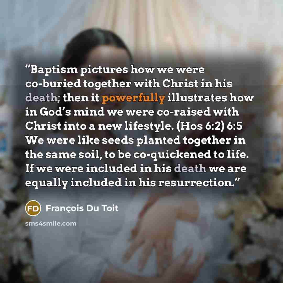 “Baptism pictures how we were co-buried together with Christ in his death; then it powerfully illustrates how in God’s mind we were co-raised with Christ into a new lifestyle. (Hos 6:2) 6:5 We were like seeds planted together in the same soil, to be co-quickened to life. If we were included in his…” quote by François Du Toit