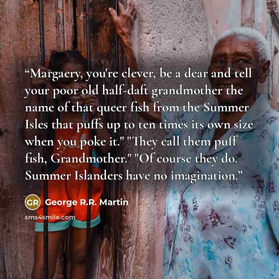 “Margaery, you're clever, be a dear and tell your poor old half-daft grandmother the name of that queer fish from the Summer Isles that puffs up to ten times its own size when you poke it." "They call them puff fish, Grandmother." "Of course they do. Summer Islanders have no imagination.” quote by George R.R. Martin