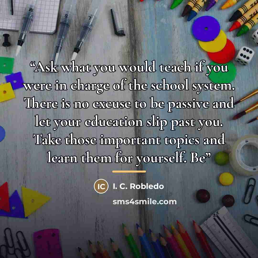 “Ask what you would teach if you were in charge of the school system. There is no excuse to be passive and let your education slip past you. Take those important topics and learn them for yourself. Be” quote by Anonymous