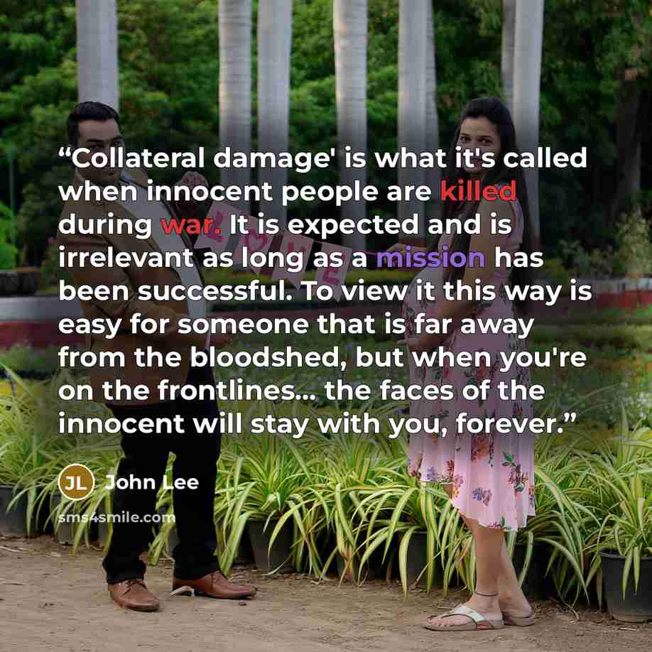 “Collateral damage' is what it's called when innocent people are killed during war. It is expected and is irrelevant as long as a mission has been successful. To view it this way is easy for someone that is far away from the bloodshed, but when you're on the frontlines... the faces of the innocent…” quote by John Lee