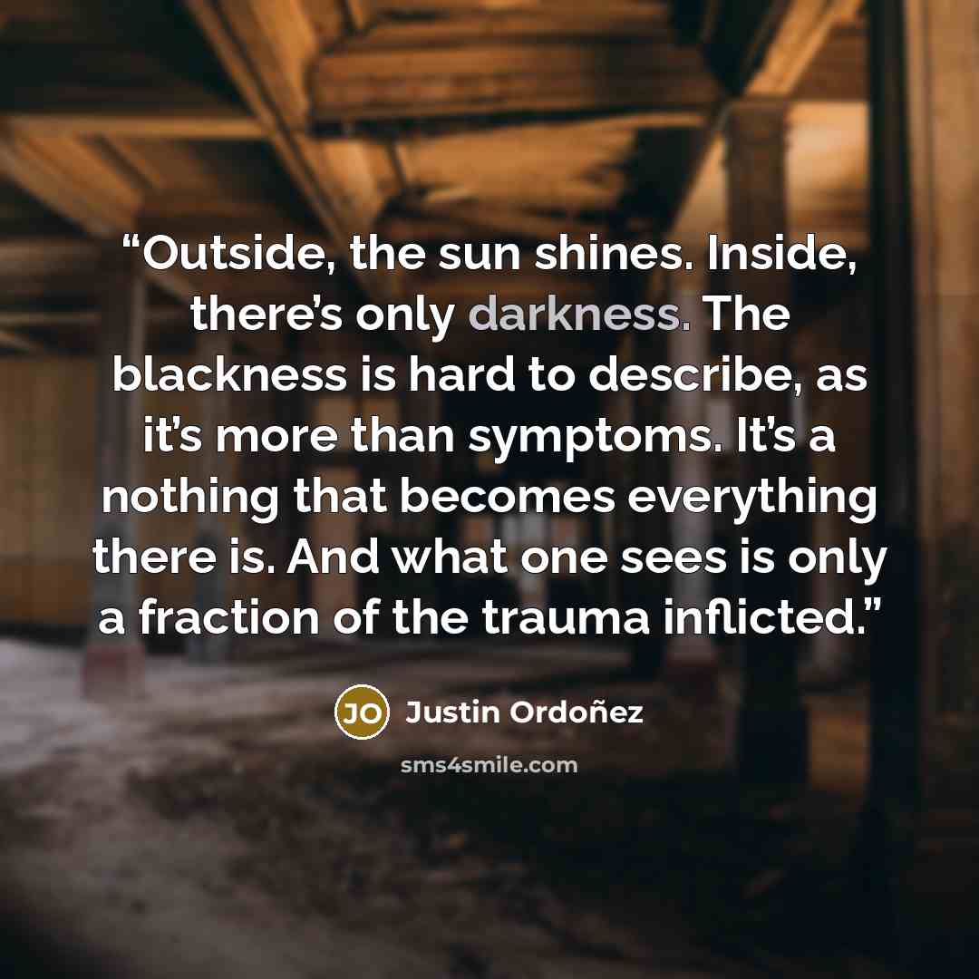 “Outside, the sun shines. Inside, there’s only darkness. The blackness is hard to describe, as it’s more than symptoms. It’s a nothing that becomes everything there is. And what one sees is only a fraction of the trauma inflicted.” quote by Justin Ordoñez