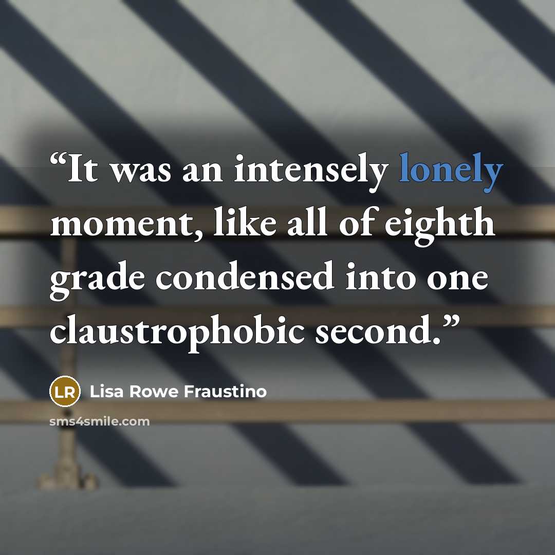 “It was an intensely lonely moment, like all of eighth grade condensed into one claustrophobic second.” quote by Lisa Rowe Fraustino