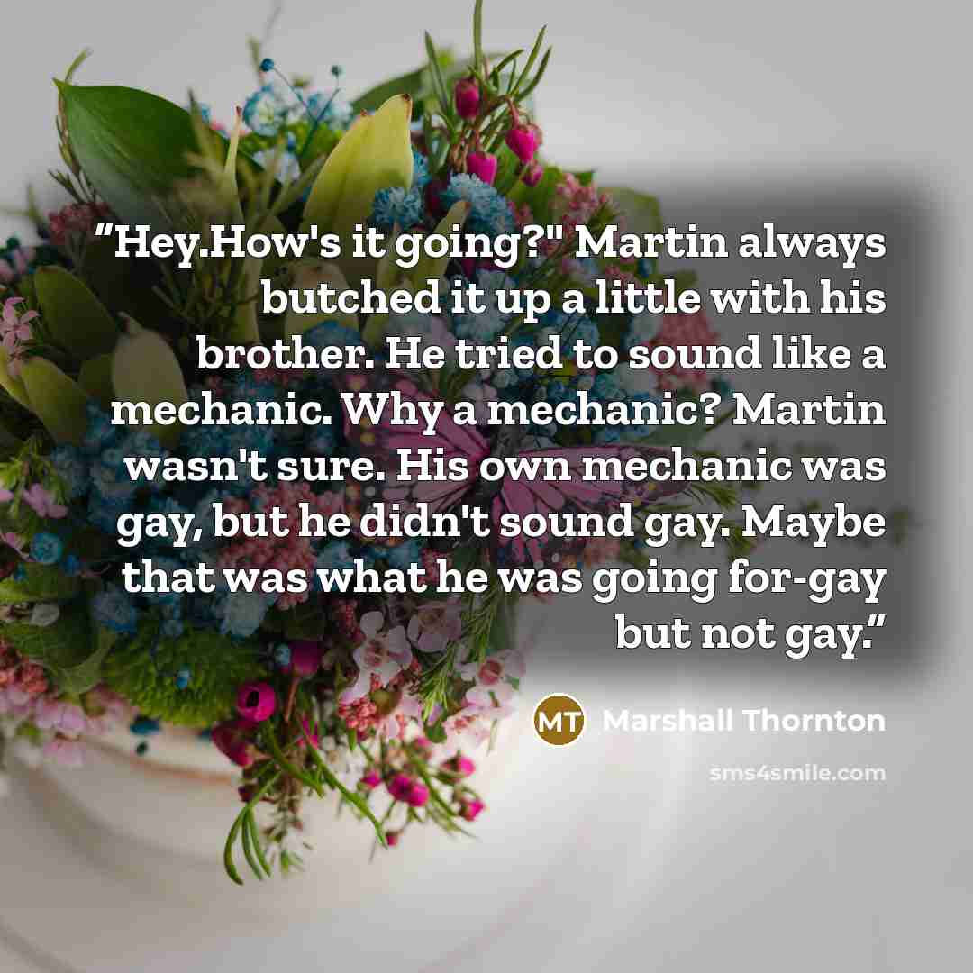 “Hey.How's it going?" Martin always butched it up a little with his brother. He tried to sound like a mechanic. Why a mechanic? Martin wasn't sure. His own mechanic was gay, but he didn't sound gay. Maybe that was what he was going for-gay but not gay.” quote by Marshall Thornton