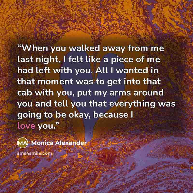 “When you walked away from me last night, I felt like a piece of me had left with you. All I wanted in that moment was to get into that cab with you, put my arms around you and tell you that everything was going to be okay, because I love you.” quote by Monica Alexander