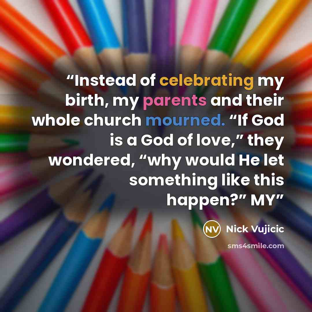 “Instead of celebrating my birth, my parents and their whole church mourned. “If God is a God of love,” they wondered, “why would He let something like this happen?” MY” quote by Nick Vujicic