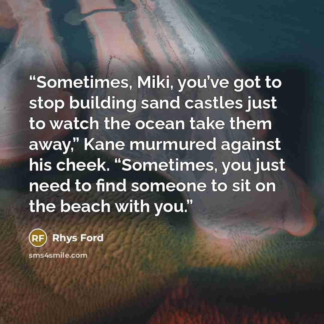 “Sometimes, Miki, you’ve got to stop building sand castles just to watch the ocean take them away,” Kane murmured against his cheek. “Sometimes, you just need to find someone to sit on the beach with you.” quote by Rhys Ford