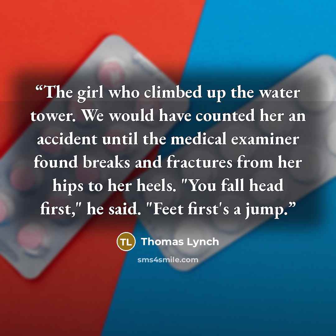 “The girl who climbed up the water tower. We would have counted her an accident until the medical examiner found breaks and fractures from her hips to her heels. "You fall head first," he said. "Feet first's a jump.” quote by Thomas Lynch