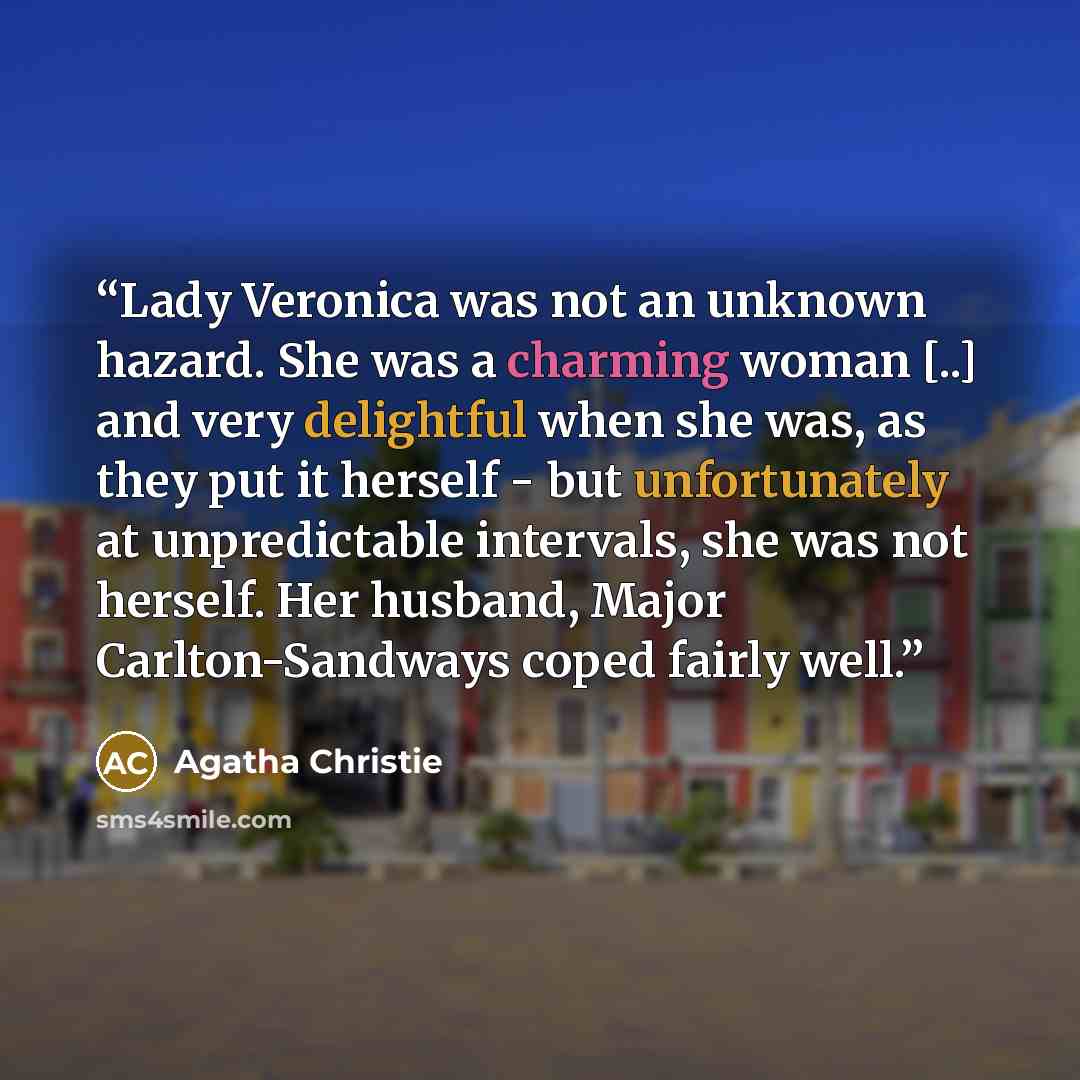 “Lady Veronica was not an unknown hazard. She was a charming woman [..] and very delightful when she was, as they put it herself - but unfortunately at unpredictable intervals, she was not herself. Her husband, Major Carlton-Sandways coped fairly well.” quote by Agatha Christie
