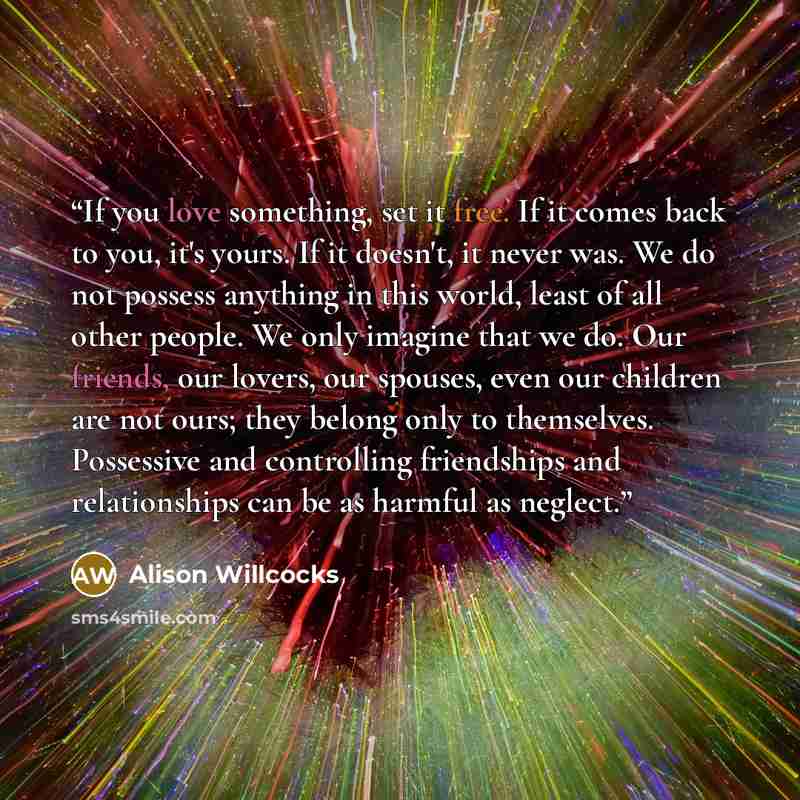 “If you love something, set it free. If it comes back to you, it's yours. If it doesn't, it never was. We do not possess anything in this world, least of all other people. We only imagine that we do. Our friends, our lovers, our spouses, even our children are not ours; they belong only to…” quote by Alison Willcocks