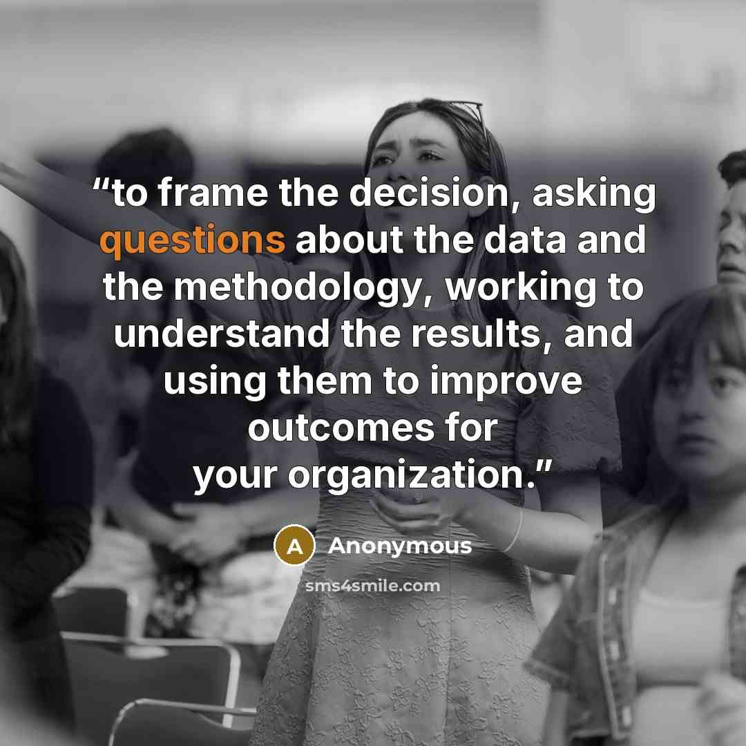 “to frame the decision, asking questions about the data and the methodology, working to understand the results, and using them to improve outcomes for your organization.” quote by Anonymous