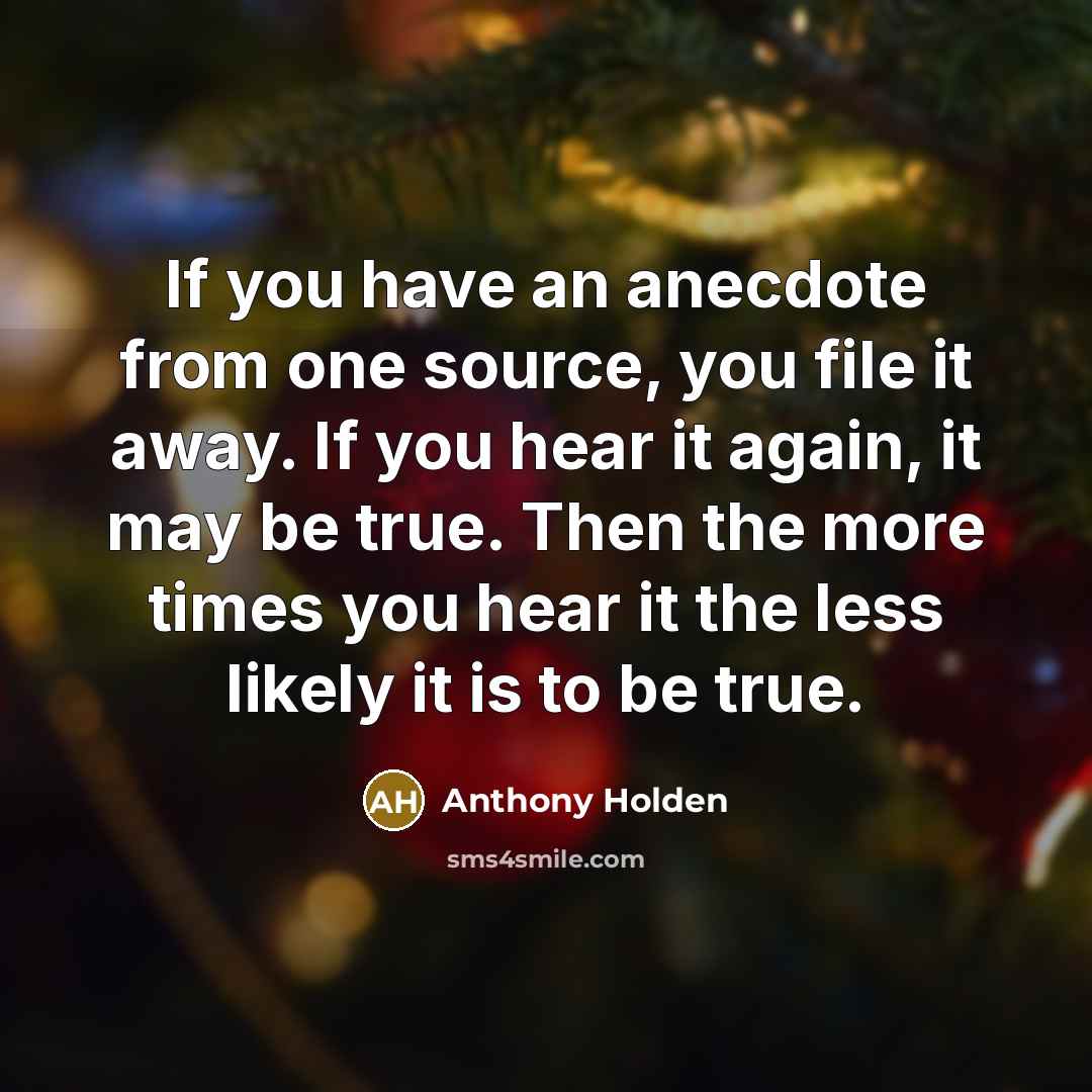 “If you have an anecdote from one source, you file it away. If you hear it again, it may be true. Then the more times you hear it the less likely it is to be true.” quote by Anthony Holden