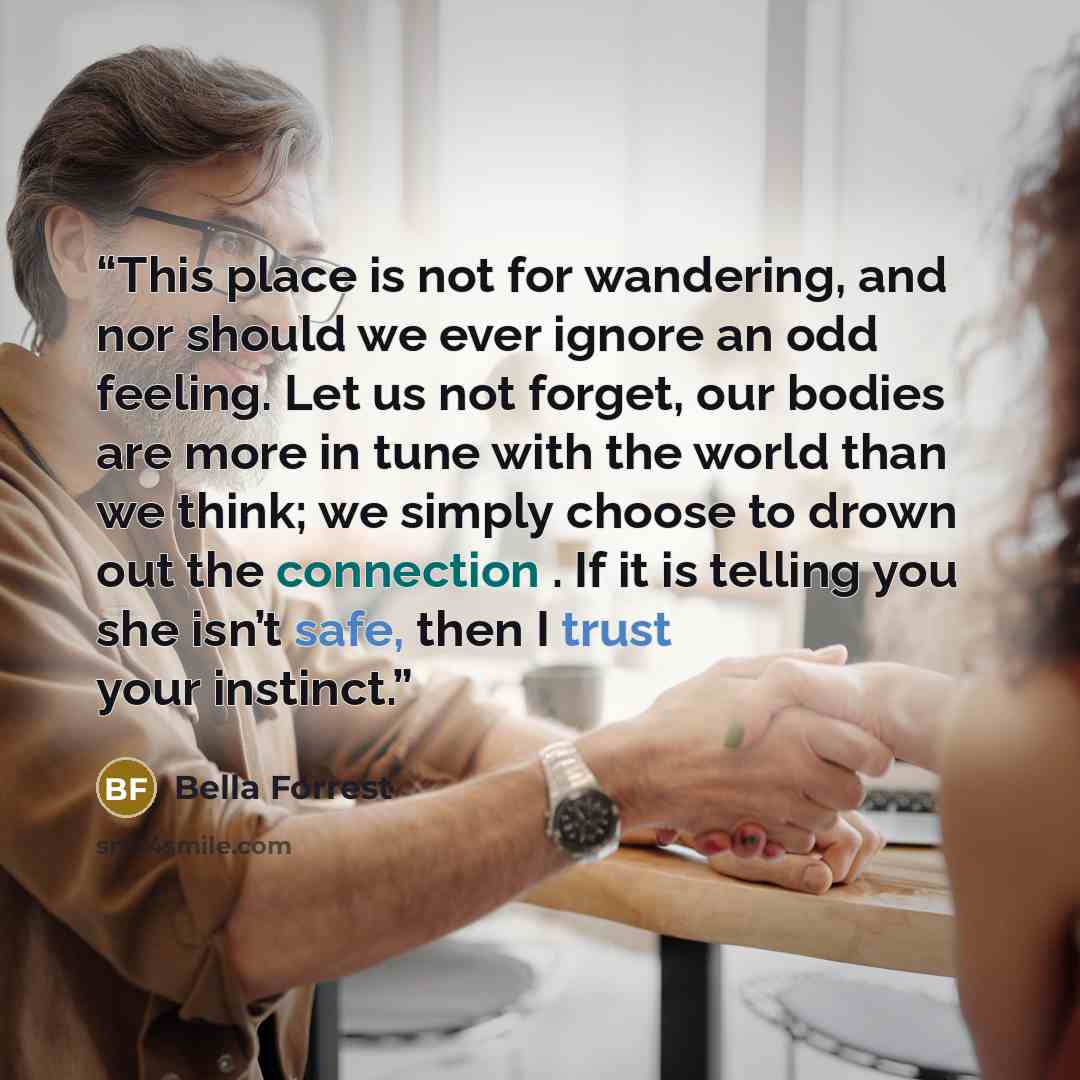 “This place is not for wandering, and nor should we ever ignore an odd feeling. Let us not forget, our bodies are more in tune with the world than we think; we simply choose to drown out the connection . If it is telling you she isn’t safe, then I trust your instinct.” quote by Bella Forrest