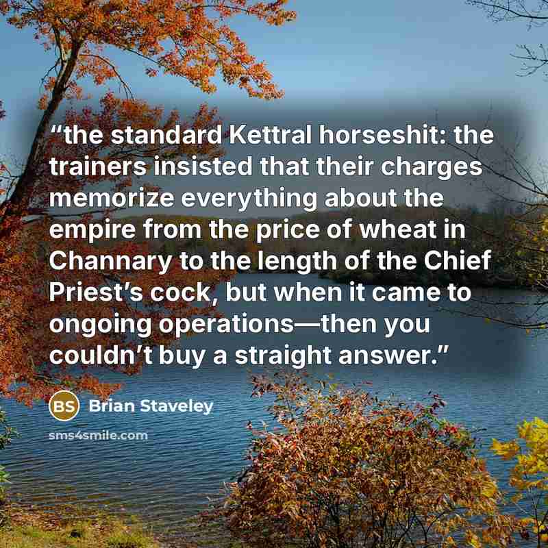 “the standard Kettral horseshit: the trainers insisted that their charges memorize everything about the empire from the price of wheat in Channary to the length of the Chief Priest’s cock, but when it came to ongoing operations—then you couldn’t buy a straight answer.” quote by Brian Staveley