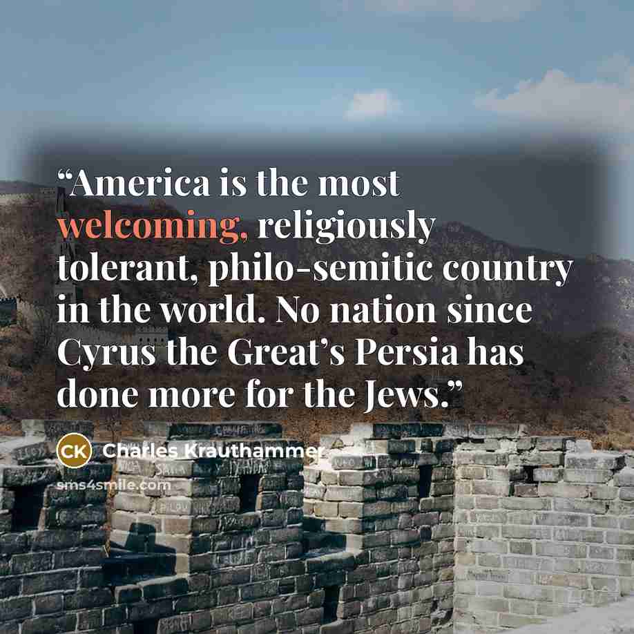 “America is the most welcoming, religiously tolerant, philo-semitic country in the world. No nation since Cyrus the Great’s Persia has done more for the Jews.” quote by Charles Krauthammer