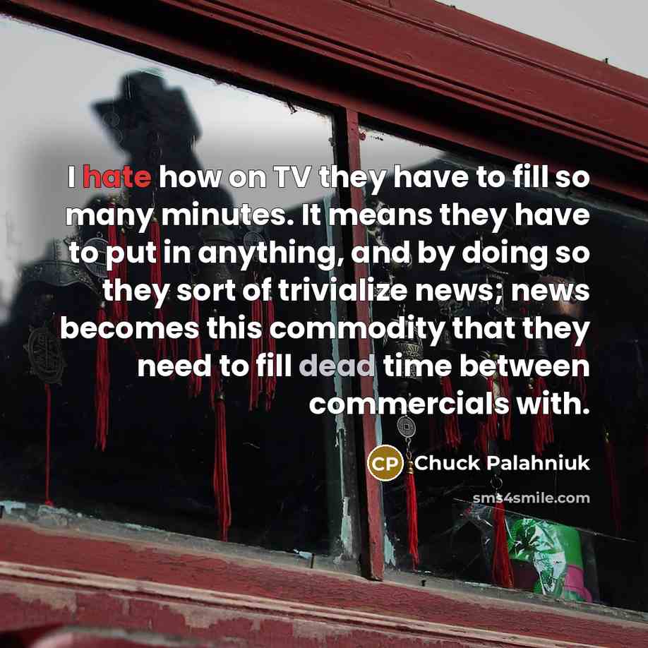 “I hate how on TV they have to fill so many minutes. It means they have to put in anything, and by doing so they sort of trivialize news; news becomes this commodity that they need to fill dead time between commercials with.” quote by Chuck Palahniuk